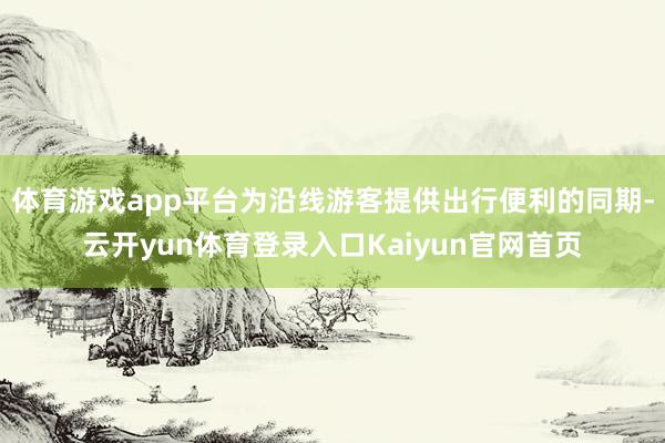 体育游戏app平台为沿线游客提供出行便利的同期-云开yun体育登录入口Kaiyun官网首页