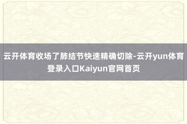 云开体育收场了肺结节快速精确切除-云开yun体育登录入口Kaiyun官网首页