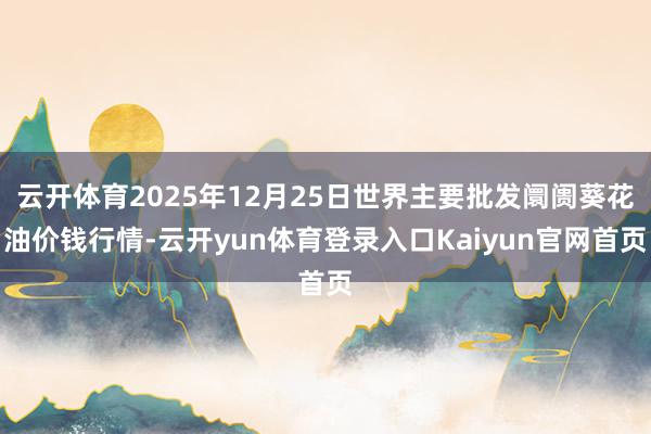 云开体育2025年12月25日世界主要批发阛阓葵花油价钱行情-云开yun体育登录入口Kaiyun官网首页