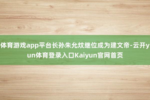 体育游戏app平台长孙朱允炆继位成为建文帝-云开yun体育登录入口Kaiyun官网首页
