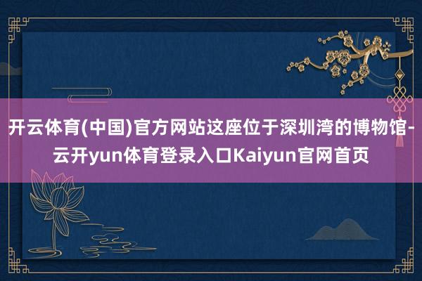 开云体育(中国)官方网站这座位于深圳湾的博物馆-云开yun体育登录入口Kaiyun官网首页