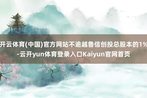 开云体育(中国)官方网站不逾越鲁信创投总股本的1%-云开yun体育登录入口Kaiyun官网首页