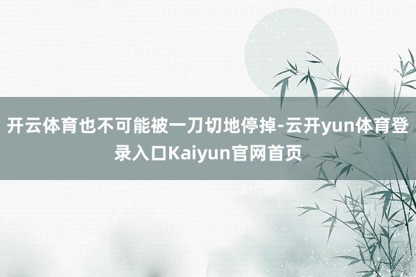 开云体育也不可能被一刀切地停掉-云开yun体育登录入口Kaiyun官网首页