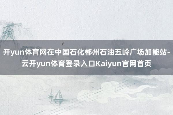 开yun体育网在中国石化郴州石油五岭广场加能站-云开yun体育登录入口Kaiyun官网首页