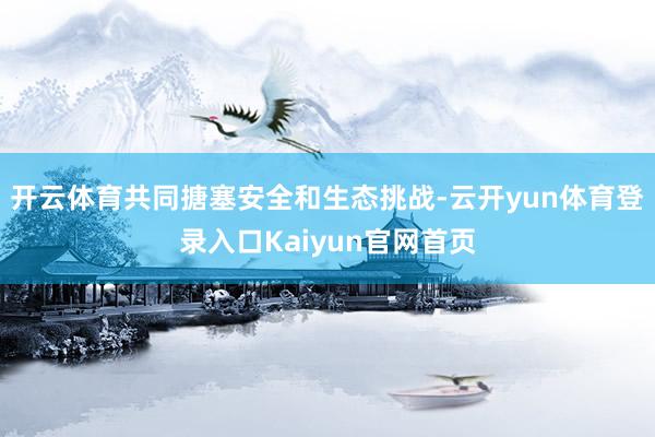 开云体育共同搪塞安全和生态挑战-云开yun体育登录入口Kaiyun官网首页